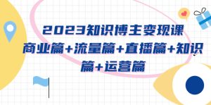 2023知识博主变现实战进阶课：商业篇+流量篇+直播篇+知识篇+运营篇副业资源库-时光-中创中赚-福缘-冒泡创业网实操副业项目教程和创业项目大全副业资源库