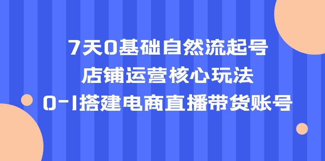 7天0基础自然流起号，店铺运营核心玩法，0-1搭建电商直播带货账号副业资源库-时光-中创中赚-福缘-冒泡创业网实操副业项目教程和创业项目大全副业资源库