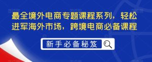 最全境外电商专题课程系列，轻松进军海外市场，跨境电商必备课程副业资源库-时光-中创中赚-福缘-冒泡创业网实操副业项目教程和创业项目大全副业资源库