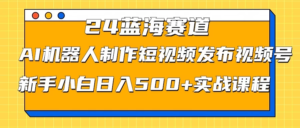 2024蓝海赛道，AI机器人制作短视频发布到视频号，新手小白日入500+实战课程副业资源库-时光-中创中赚-福缘-冒泡创业网实操副业项目教程和创业项目大全副业资源库